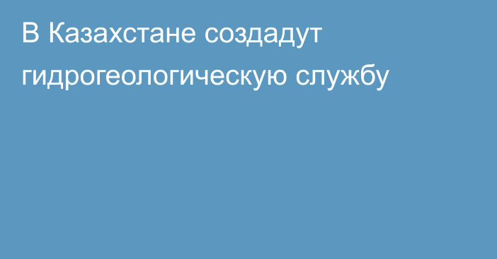 В Казахстане создадут гидрогеологическую службу