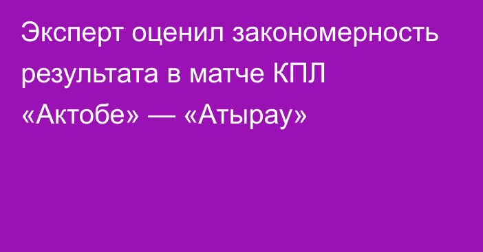 Эксперт оценил закономерность результата в матче КПЛ «Актобе» — «Атырау»