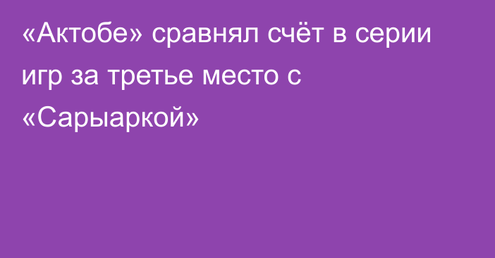 «Актобе» сравнял счёт в серии игр за третье место с «Сарыаркой»