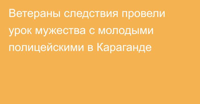 Ветераны следствия провели урок мужества с молодыми полицейскими в Караганде