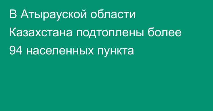 В Атырауской области Казахстана подтоплены более 94 населенных пункта