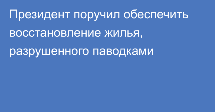 Президент поручил обеспечить восстановление жилья, разрушенного паводками