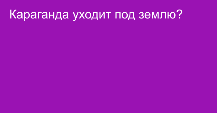 Караганда уходит под землю?