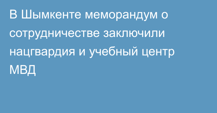 В Шымкенте меморандум о сотрудничестве заключили нацгвардия и учебный центр МВД