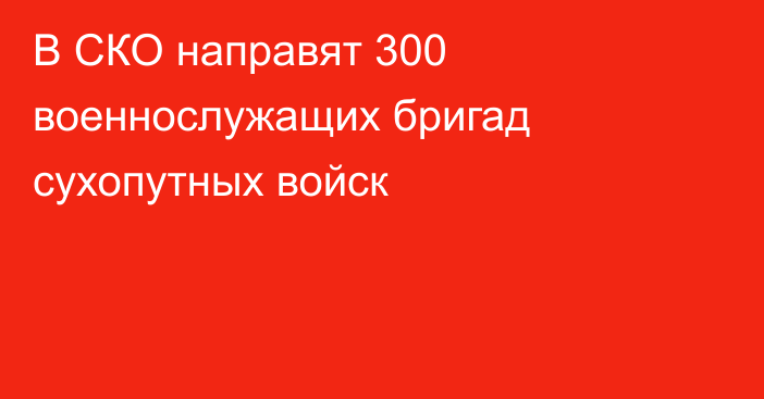 В СКО направят 300 военнослужащих бригад сухопутных войск