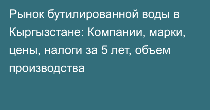 Рынок бутилированной воды в Кыргызстане: Компании, марки, цены, налоги за 5 лет, объем производства