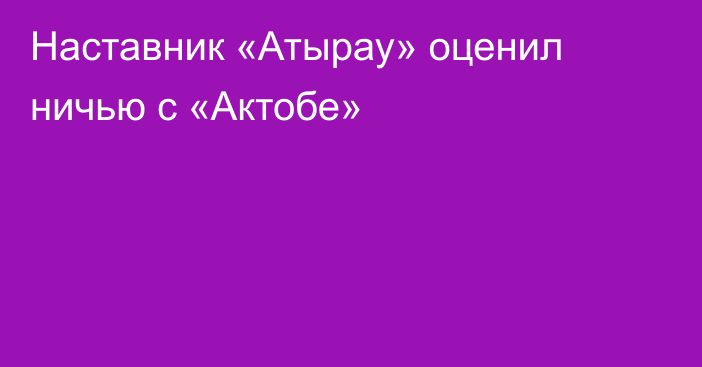 Наставник «Атырау» оценил ничью с «Актобе»