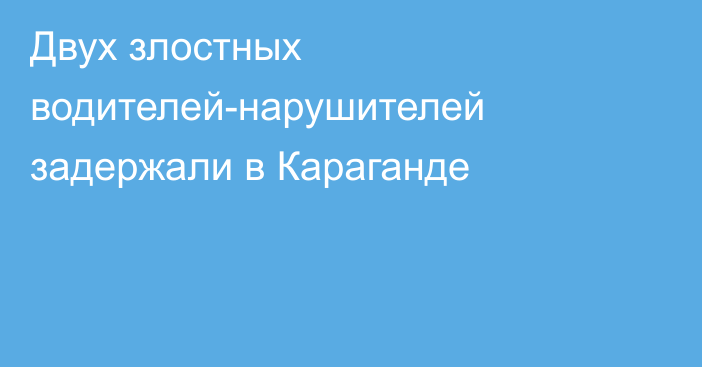 Двух злостных водителей-нарушителей задержали в Караганде