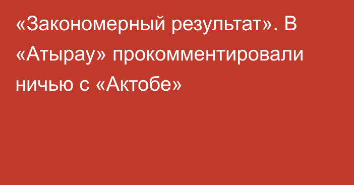 «Закономерный результат». В «Атырау» прокомментировали ничью с «Актобе»