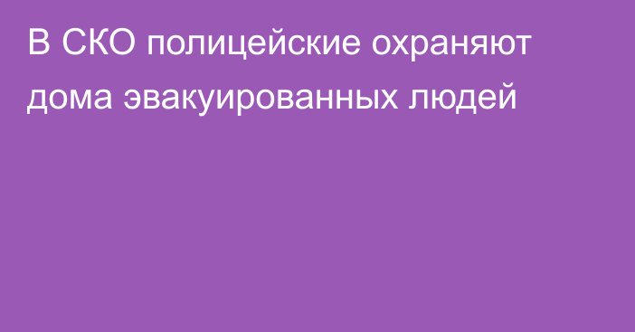 В СКО полицейские охраняют дома эвакуированных людей