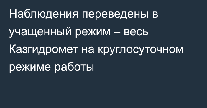 Наблюдения переведены в учащенный режим – весь Казгидромет на круглосуточном режиме работы