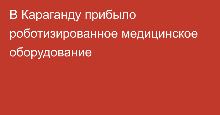 В Караганду прибыло роботизированное медицинское оборудование