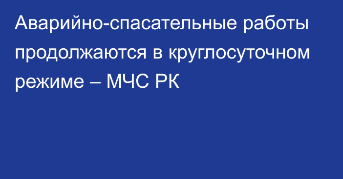 Аварийно-спасательные работы продолжаются в круглосуточном режиме – МЧС РК