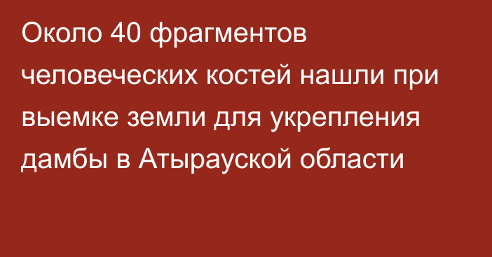 Около 40 фрагментов человеческих костей нашли при выемке земли для укрепления дамбы в Атырауской области