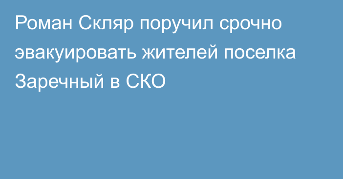 Роман Скляр поручил срочно эвакуировать жителей поселка Заречный в СКО