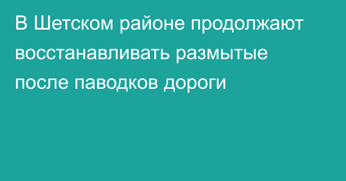 В Шетском районе продолжают восстанавливать размытые после паводков дороги