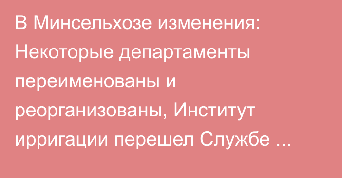 В Минсельхозе изменения: Некоторые департаменты переименованы и реорганизованы, Институт ирригации перешел Службе водных ресурсов