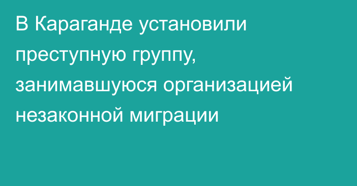 В Караганде установили преступную группу, занимавшуюся организацией незаконной миграции