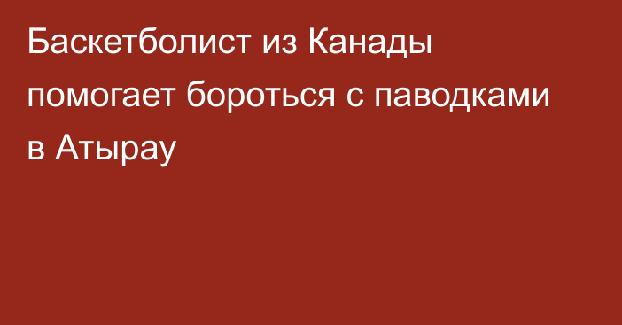 Баскетболист из Канады помогает бороться с паводками в Атырау