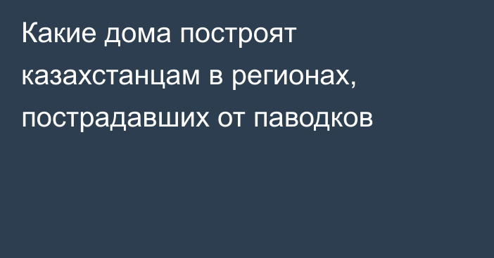 Какие дома построят казахстанцам в регионах, пострадавших от паводков