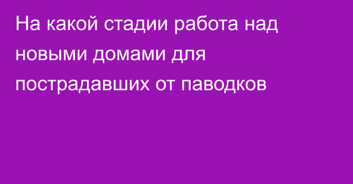 На какой стадии работа над новыми домами для пострадавших от паводков