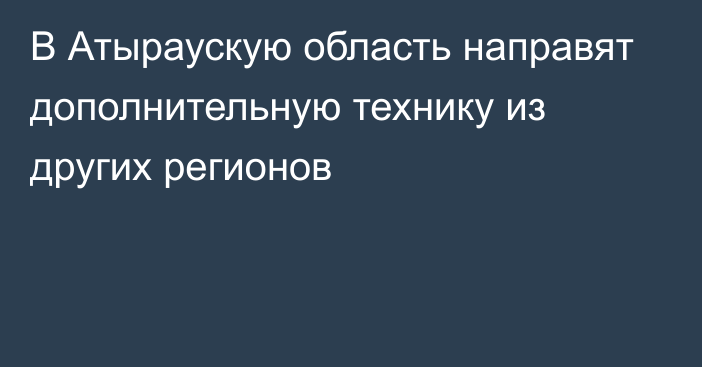 В Атыраускую область направят дополнительную технику из других регионов