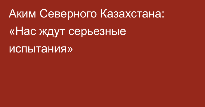 Аким Северного Казахстана: «Нас ждут серьезные испытания»