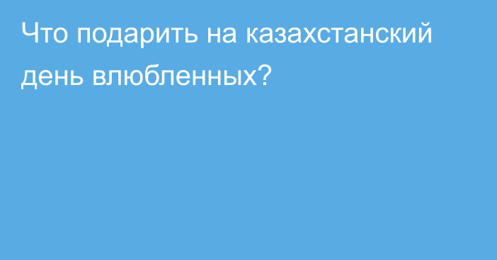 Что подарить на казахстанский день влюбленных?