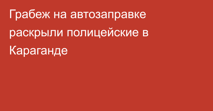 Грабеж на автозаправке раскрыли полицейские в Караганде