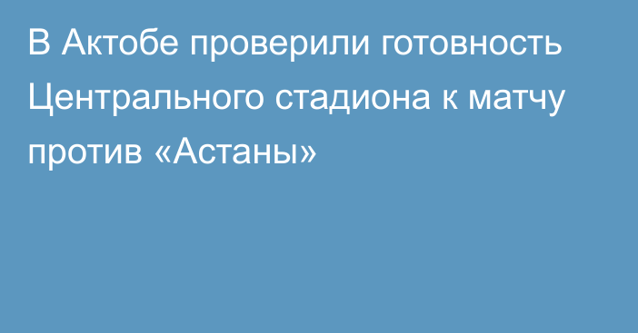 В Актобе проверили готовность Центрального стадиона к матчу против «Астаны»