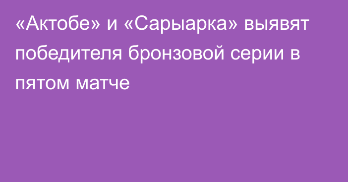 «Актобе» и «Сарыарка» выявят победителя бронзовой серии в пятом матче