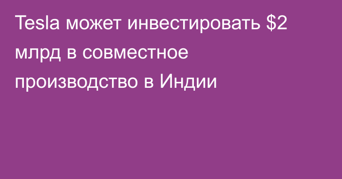 Tesla может инвестировать $2 млрд в совместное производство в Индии