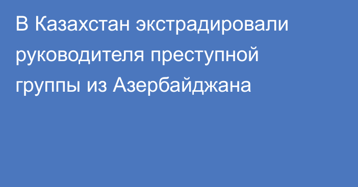 В Казахстан экстрадировали руководителя преступной группы из Азербайджана