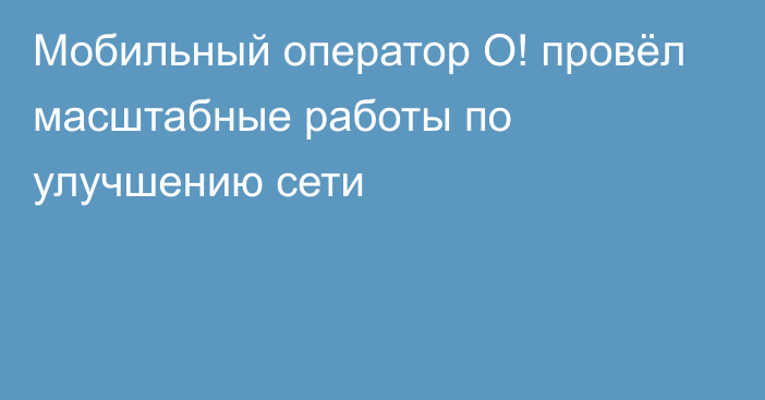 Мобильный оператор О! провёл масштабные работы по улучшению сети