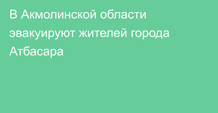 В Акмолинской области эвакуируют жителей города Атбасара