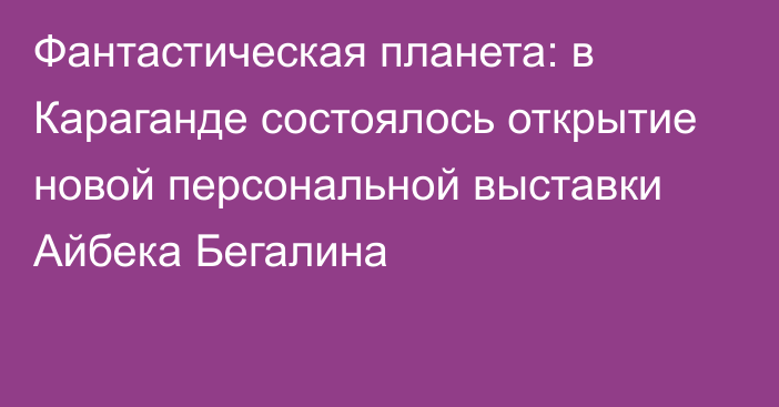 Фантастическая планета: в Караганде состоялось открытие новой персональной выставки Айбека Бегалина