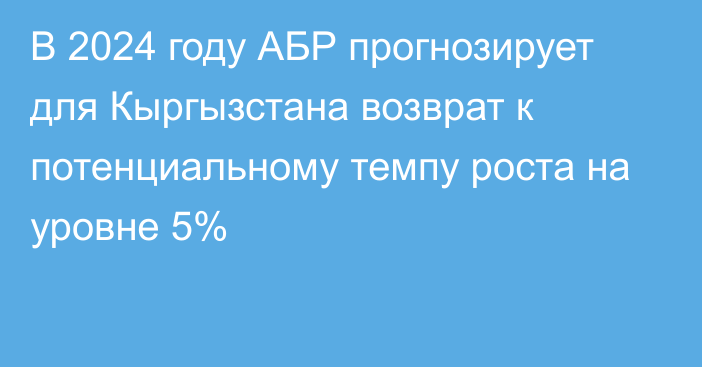 В 2024 году АБР прогнозирует для Кыргызстана возврат к потенциальному темпу роста на уровне 5%