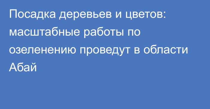 Посадка деревьев и цветов: масштабные работы по озеленению проведут в области Абай