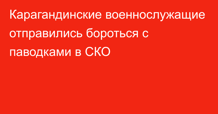 Карагандинские военнослужащие отправились бороться с паводками в СКО