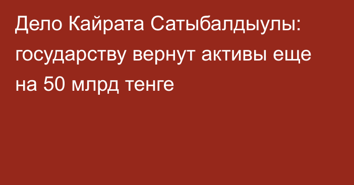 Дело Кайрата Сатыбалдыулы: государству вернут активы еще на 50 млрд тенге