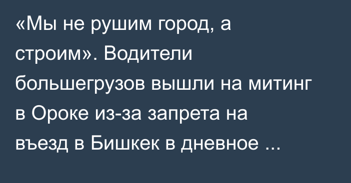 «Мы не рушим город, а строим». Водители большегрузов вышли на митинг в Ороке из-за запрета на въезд в Бишкек в дневное время