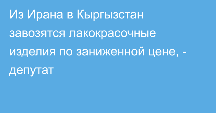 Из Ирана в Кыргызстан завозятся лакокрасочные изделия по заниженной цене, - депутат