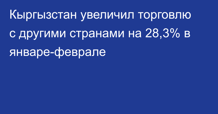 Кыргызстан увеличил торговлю с другими странами на 28,3% в январе-феврале