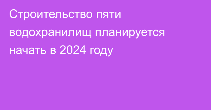 Строительство пяти водохранилищ планируется начать в 2024 году