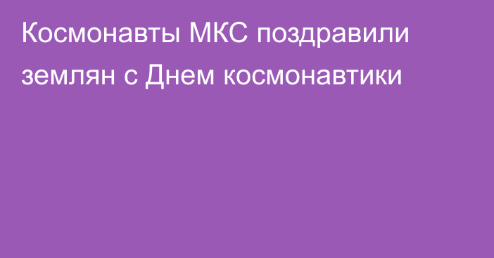 Космонавты МКС поздравили землян с Днем космонавтики