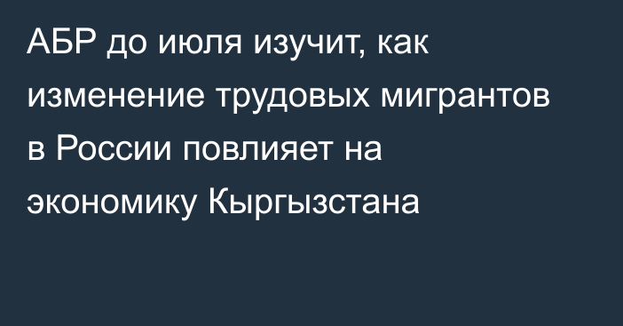 АБР до июля изучит, как изменение трудовых мигрантов в России повлияет на экономику Кыргызстана