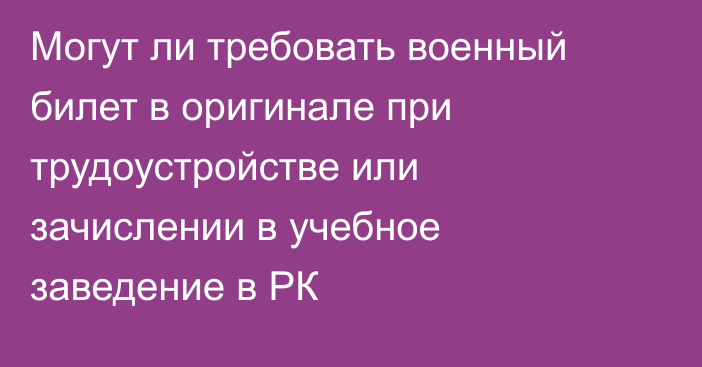 Могут ли требовать военный билет в оригинале при трудоустройстве или зачислении в учебное заведение в РК