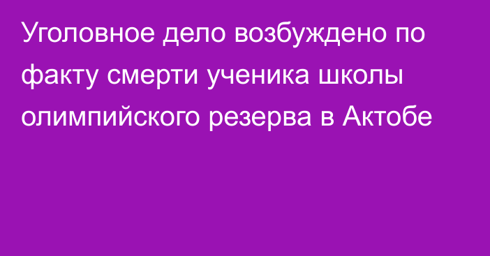 Уголовное дело возбуждено по факту смерти ученика школы олимпийского резерва в Актобе