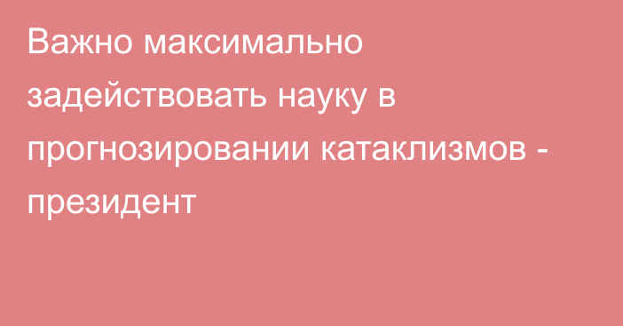 Важно максимально задействовать науку в прогнозировании катаклизмов - президент