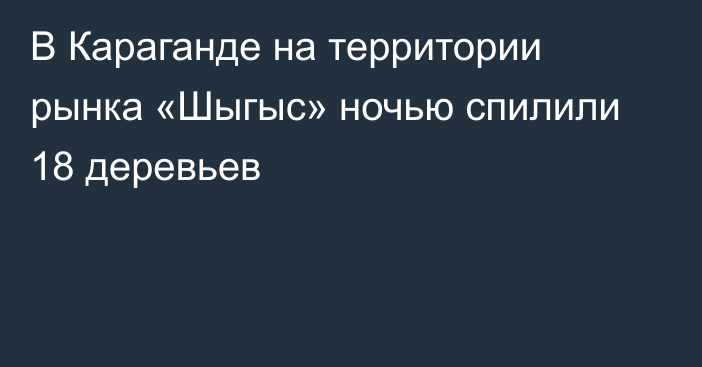 В Караганде на территории рынка «Шыгыс» ночью спилили 18 деревьев